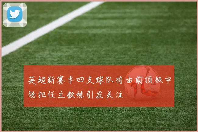 英超新赛季四支球队将由前顶级中场担任主教练引发关注