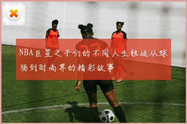 NBA巨星之子们的不同人生轨迹从球场到时尚界的精彩故事