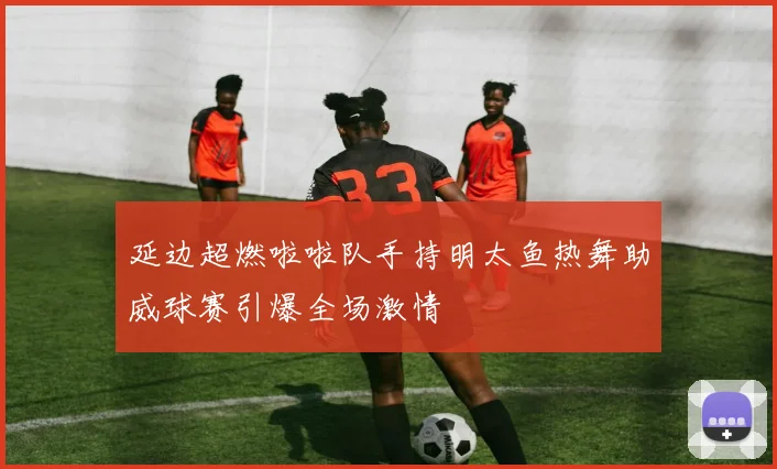 延边超燃啦啦队手持明太鱼热舞助威球赛引爆全场激情