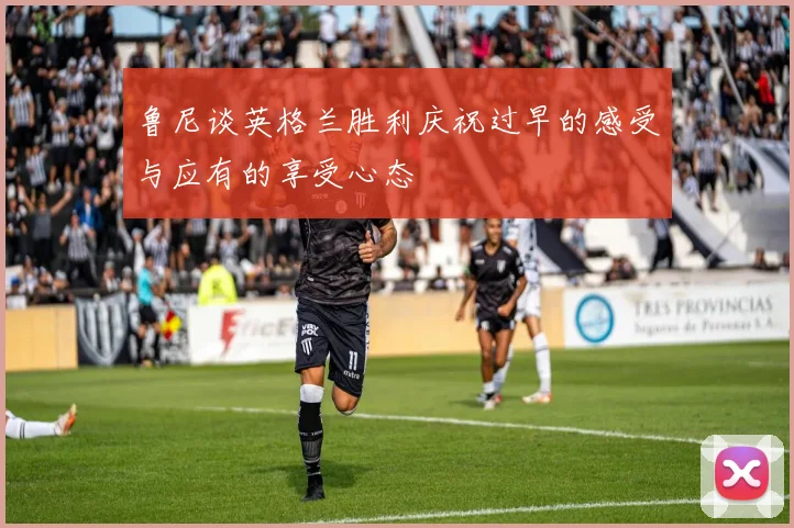 鲁尼谈英格兰胜利庆祝过早的感受与应有的享受心态