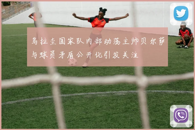 乌拉圭国家队内部动荡主帅贝尔萨与球员矛盾公开化引发关注