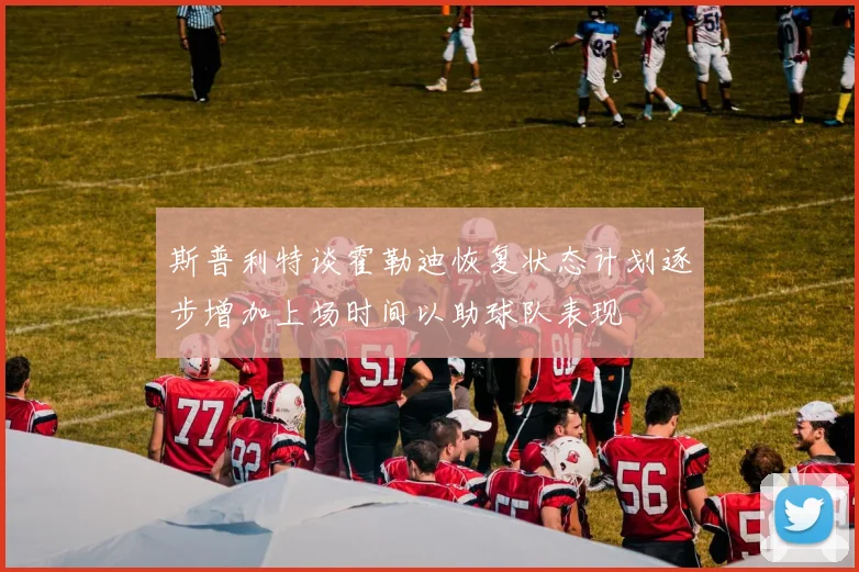 斯普利特谈霍勒迪恢复状态计划逐步增加上场时间以助球队表现