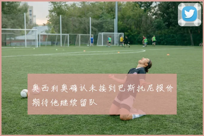 奥西利奥确认未接到巴斯托尼报价期待他继续留队