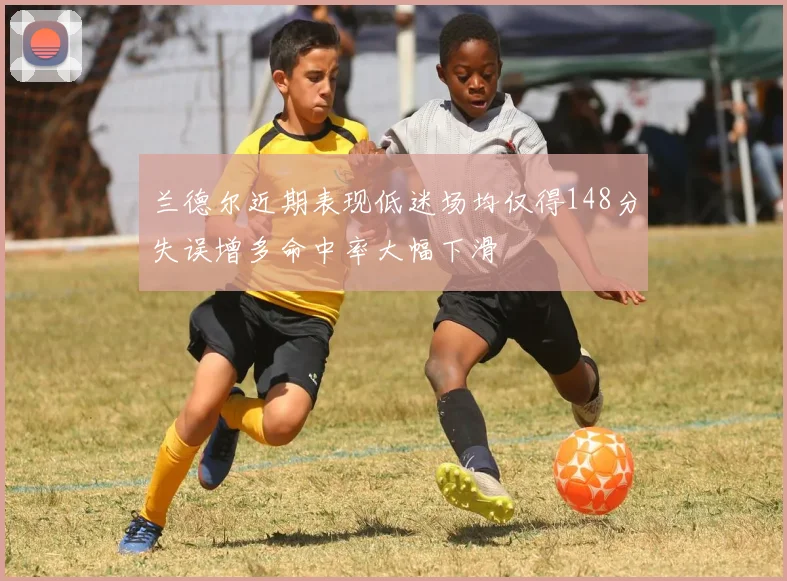 兰德尔近期表现低迷场均仅得148分失误增多命中率大幅下滑