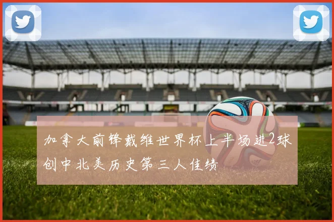加拿大前锋戴维世界杯上半场进2球创中北美历史第三人佳绩