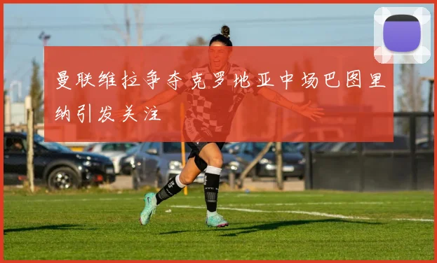 曼联维拉争夺克罗地亚中场巴图里纳引发关注