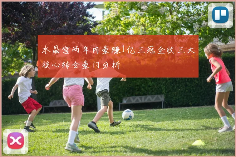 水晶宫两年内豪赚1亿三冠全收三大核心转会豪门分析