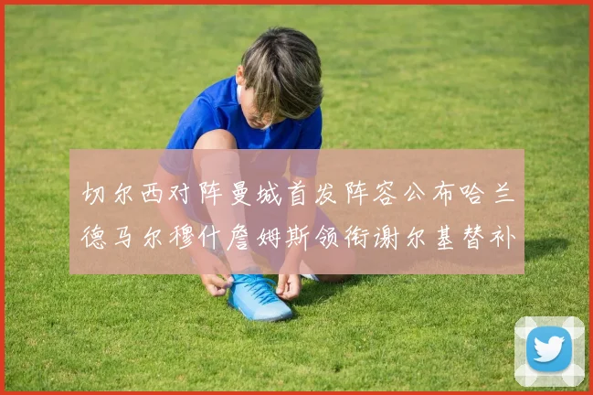 切尔西对阵曼城首发阵容公布哈兰德马尔穆什詹姆斯领衔谢尔基替补出战