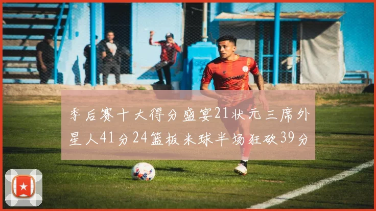 季后赛十大得分盛宴21状元三席外星人41分24篮板米球半场狂砍39分