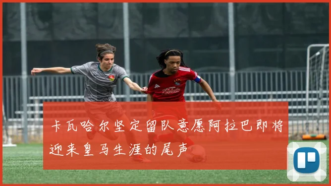 卡瓦哈尔坚定留队意愿阿拉巴即将迎来皇马生涯的尾声