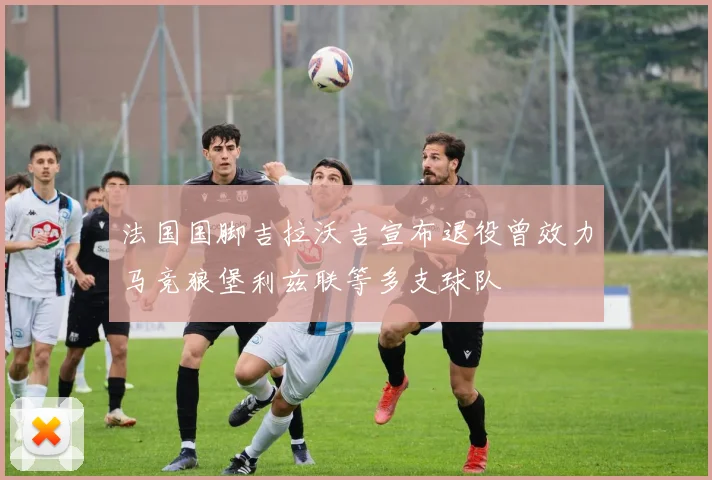 法国国脚吉拉沃吉宣布退役曾效力马竞狼堡利兹联等多支球队