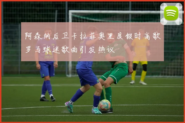 阿森纳后卫卡拉菲奥里度假时高歌罗马球迷歌曲引发热议