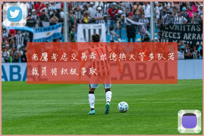 老鹰考虑交易希尔德热火等多队若裁员将积极争取