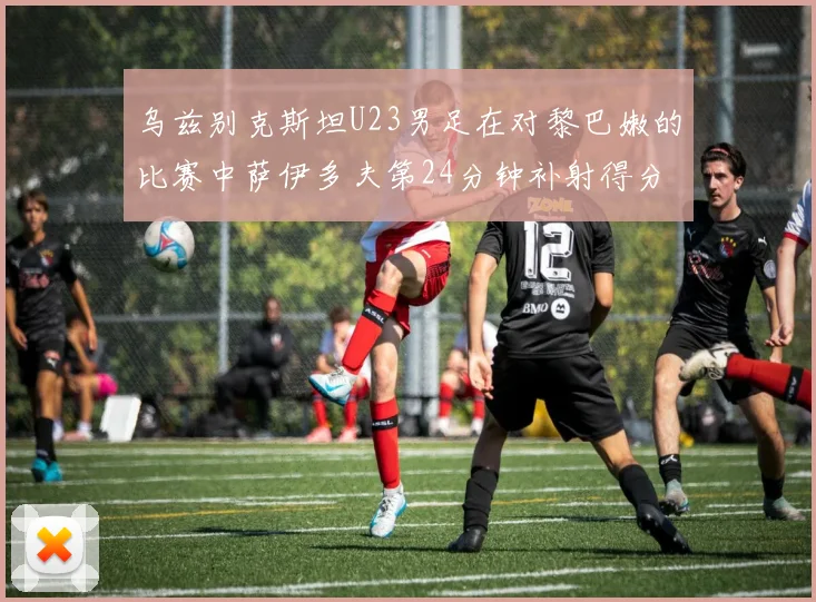 乌兹别克斯坦U23男足在对黎巴嫩的比赛中萨伊多夫第24分钟补射得分领先1-0