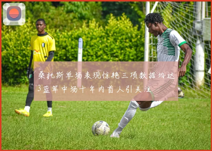 桑托斯单场表现惊艳三项数据均达3蓝军中场十年内首人引关注