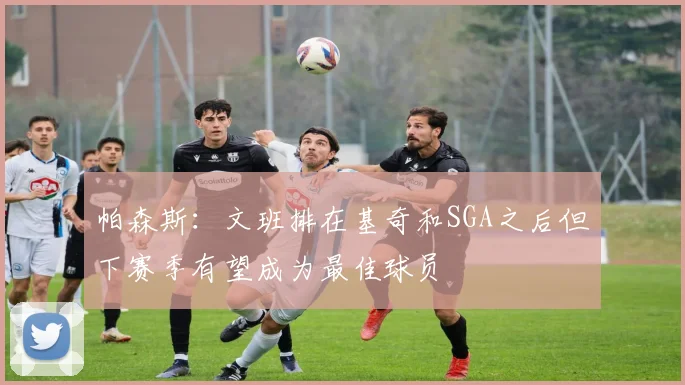 帕森斯：文班排在基奇和SGA之后但下赛季有望成为最佳球员
