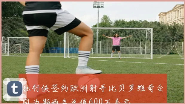 独行侠签约欧洲射手比贝罗维奇合同为期两年总值600万美元