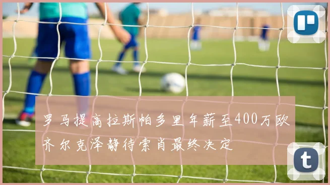 罗马提高拉斯帕多里年薪至400万欧齐尔克泽静待索肖最终决定