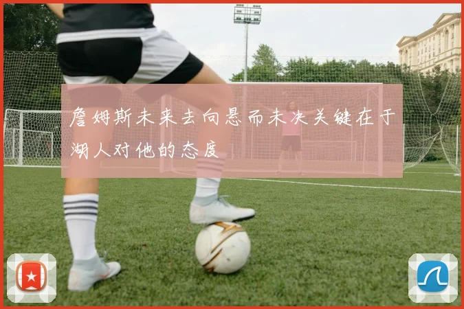 詹姆斯未来去向悬而未决关键在于湖人对他的态度