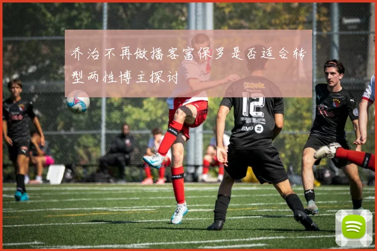 乔治不再做播客富保罗是否适合转型两性博主探讨